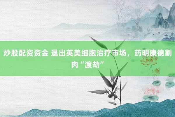 炒股配资资金 退出英美细胞治疗市场，药明康德割肉“渡劫”