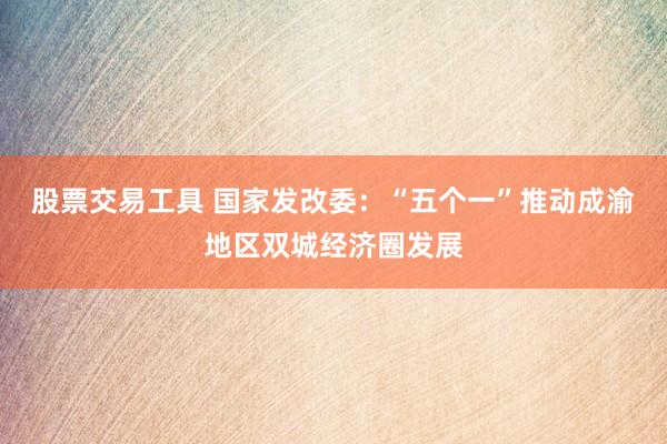 股票交易工具 国家发改委：“五个一”推动成渝地区双城经济圈发展
