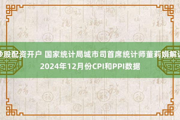 炒股配资开户 国家统计局城市司首席统计师董莉娟解读2024年12月份CPI和PPI数据