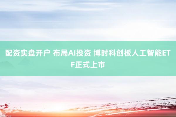 配资实盘开户 布局AI投资 博时科创板人工智能ETF正式上市