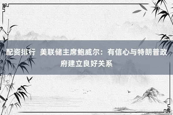 配资排行  美联储主席鲍威尔：有信心与特朗普政府建立良好关系