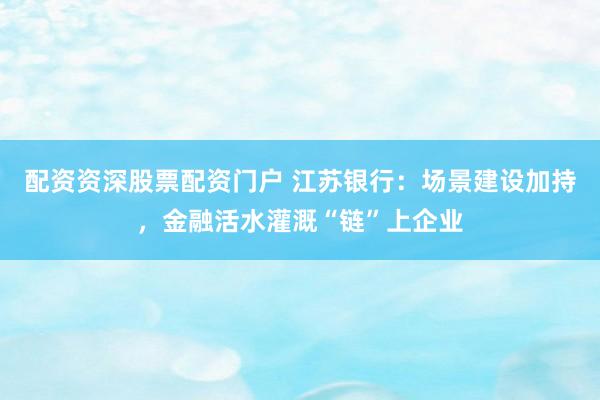 配资资深股票配资门户 江苏银行：场景建设加持，金融活水灌溉“链”上企业