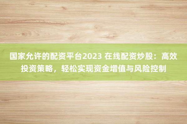 国家允许的配资平台2023 在线配资炒股：高效投资策略，轻松实现资金增值与风险控制