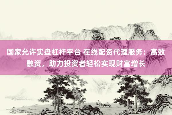 国家允许实盘杠杆平台 在线配资代理服务：高效融资，助力投资者轻松实现财富增长