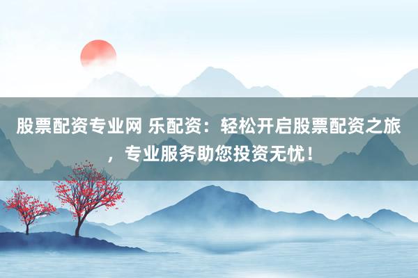 股票配资专业网 乐配资：轻松开启股票配资之旅，专业服务助您投资无忧！