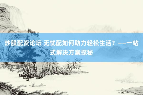 炒股配资论坛 无忧配如何助力轻松生活？——一站式解决方案探秘