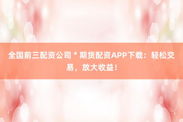 全国前三配资公司 * 期货配资APP下载：轻松交易，放大收益！