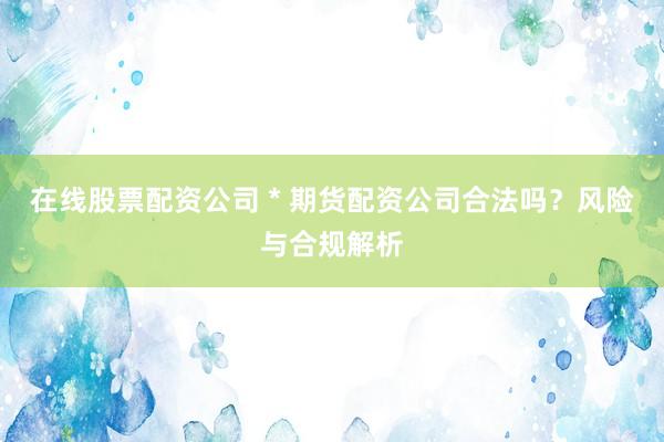 在线股票配资公司 * 期货配资公司合法吗？风险与合规解析