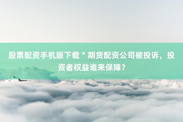 股票配资手机版下载 * 期货配资公司被投诉，投资者权益谁来保障？
