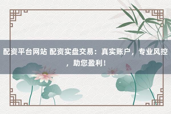 配资平台网站 配资实盘交易：真实账户，专业风控，助您盈利！