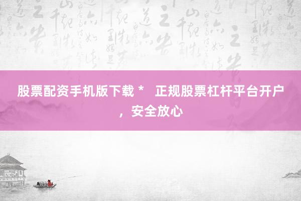 股票配资手机版下载 *   正规股票杠杆平台开户，安全放心
