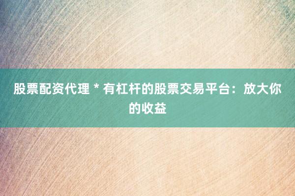 股票配资代理 * 有杠杆的股票交易平台：放大你的收益