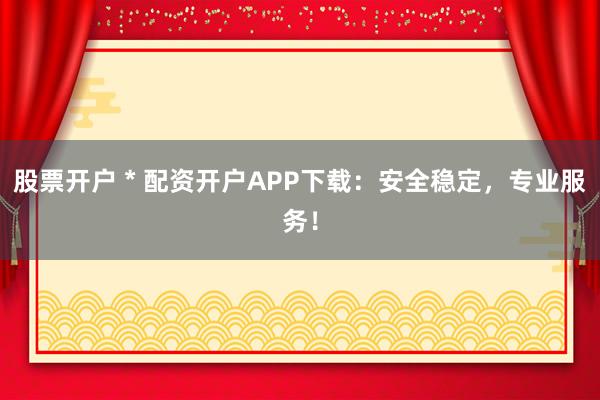 股票开户 * 配资开户APP下载：安全稳定，专业服务！