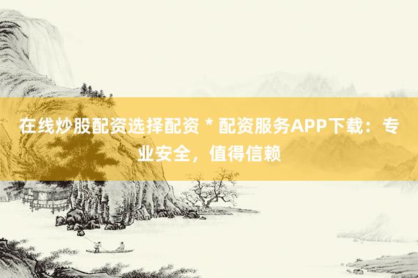 在线炒股配资选择配资 * 配资服务APP下载：专业安全，值得信赖