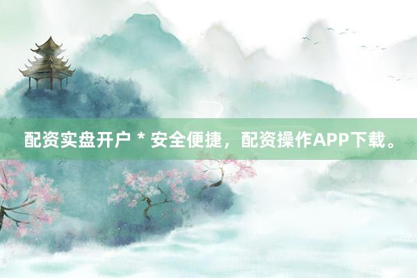 配资实盘开户 * 安全便捷，配资操作APP下载。