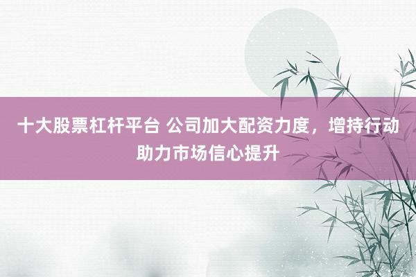 十大股票杠杆平台 公司加大配资力度，增持行动助力市场信心提升