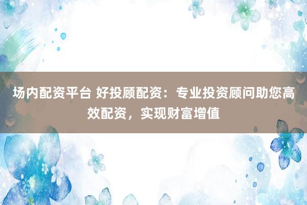 场内配资平台 好投顾配资：专业投资顾问助您高效配资，实现财富增值