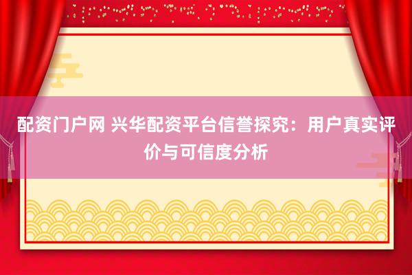配资门户网 兴华配资平台信誉探究：用户真实评价与可信度分析