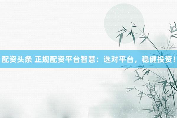 配资头条 正规配资平台智慧：选对平台，稳健投资！