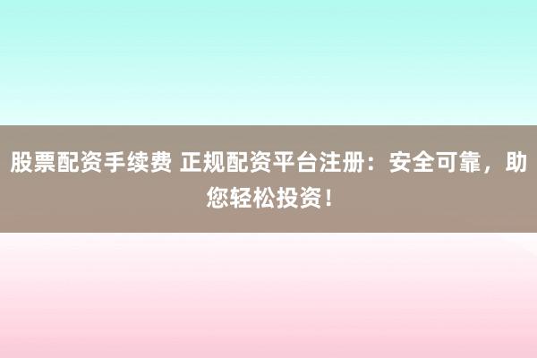 股票配资手续费 正规配资平台注册：安全可靠，助您轻松投资！