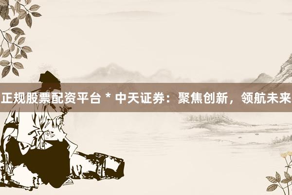 正规股票配资平台 * 中天证券：聚焦创新，领航未来