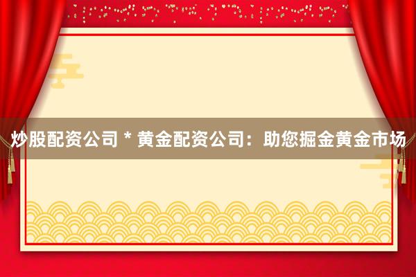 炒股配资公司 * 黄金配资公司：助您掘金黄金市场