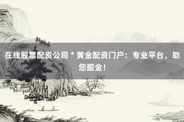 在线股票配资公司 * 黄金配资门户：专业平台，助您掘金！
