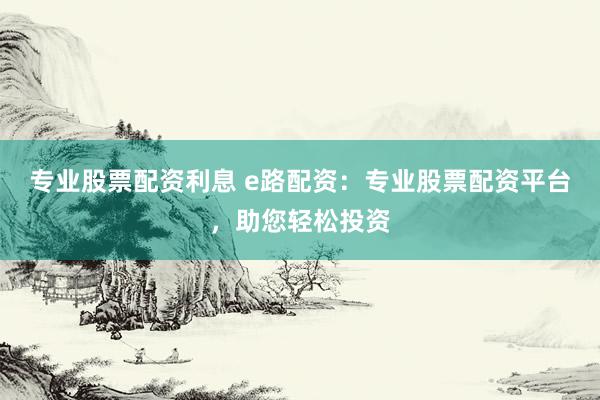 专业股票配资利息 e路配资：专业股票配资平台，助您轻松投资