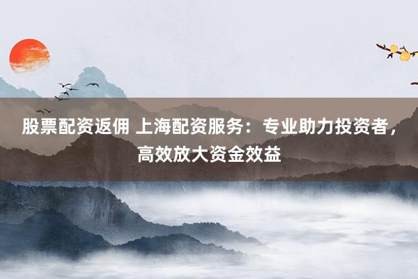 股票配资返佣 上海配资服务：专业助力投资者，高效放大资金效益