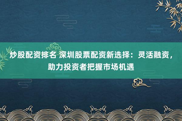炒股配资排名 深圳股票配资新选择：灵活融资，助力投资者把握市场机遇