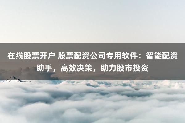在线股票开户 股票配资公司专用软件：智能配资助手，高效决策，助力股市投资