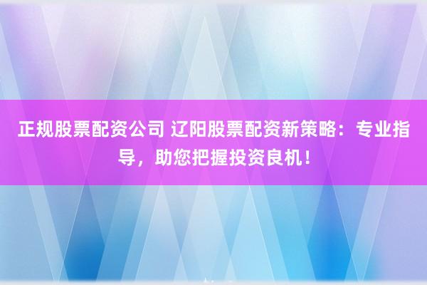 正规股票配资公司 辽阳股票配资新策略：专业指导，助您把握投资良机！