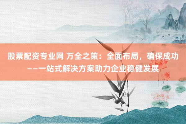 股票配资专业网 万全之策：全面布局，确保成功——一站式解决方案助力企业稳健发展
