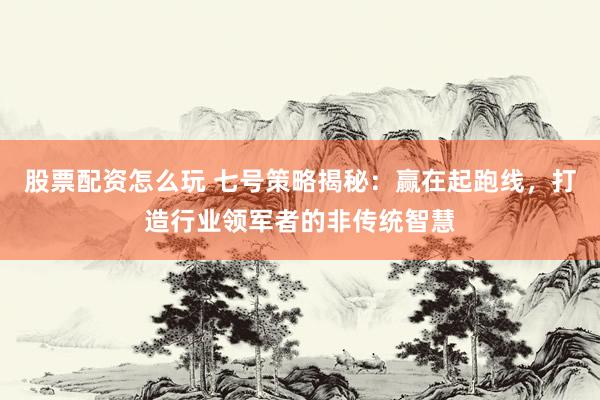 股票配资怎么玩 七号策略揭秘：赢在起跑线，打造行业领军者的非传统智慧