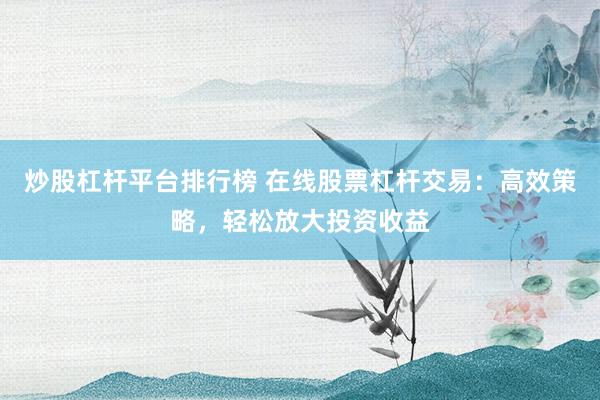 炒股杠杆平台排行榜 在线股票杠杆交易：高效策略，轻松放大投资收益