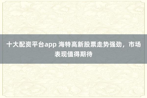 十大配资平台app 海特高新股票走势强劲，市场表现值得期待