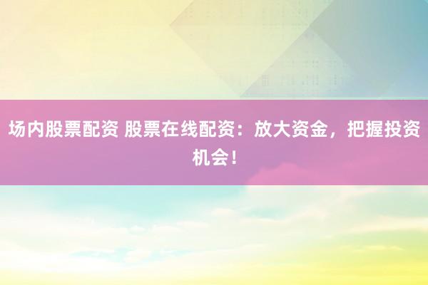 场内股票配资 股票在线配资：放大资金，把握投资机会！