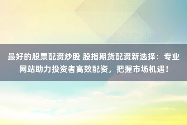 最好的股票配资炒股 股指期货配资新选择：专业网站助力投资者高效配资，把握市场机遇！