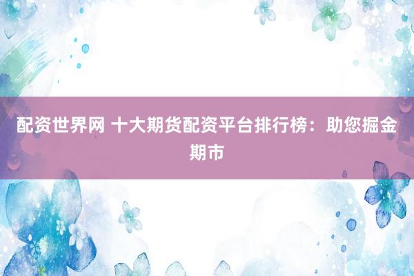 配资世界网 十大期货配资平台排行榜：助您掘金期市