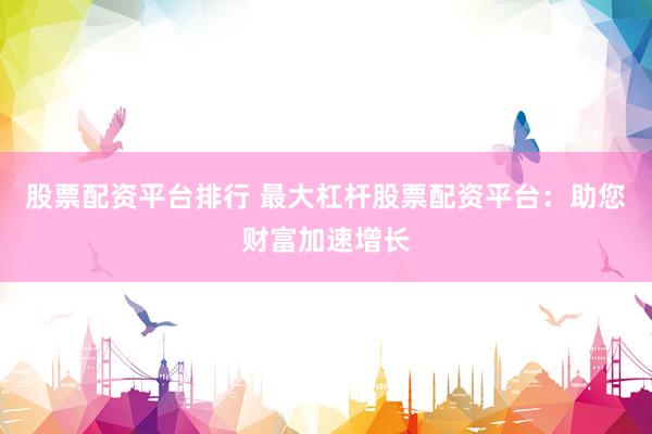 股票配资平台排行 最大杠杆股票配资平台：助您财富加速增长