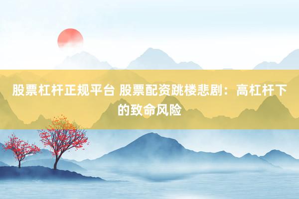 股票杠杆正规平台 股票配资跳楼悲剧：高杠杆下的致命风险