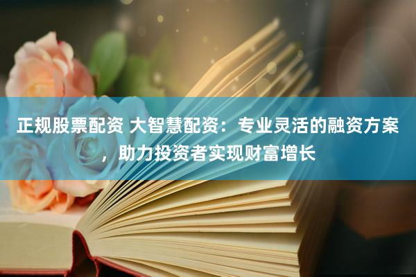 正规股票配资 大智慧配资：专业灵活的融资方案，助力投资者实现财富增长