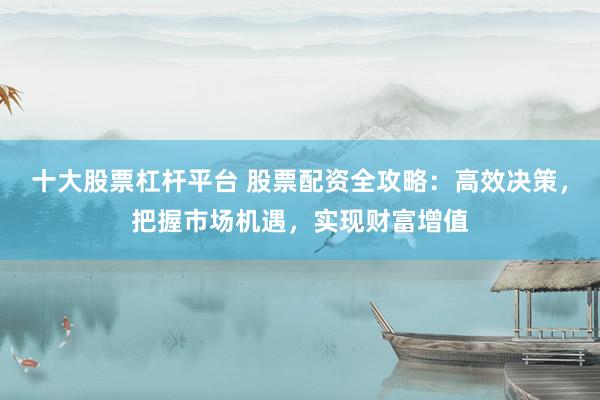十大股票杠杆平台 股票配资全攻略：高效决策，把握市场机遇，实现财富增值