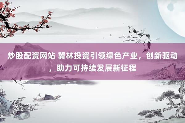炒股配资网站 冀林投资引领绿色产业，创新驱动，助力可持续发展新征程