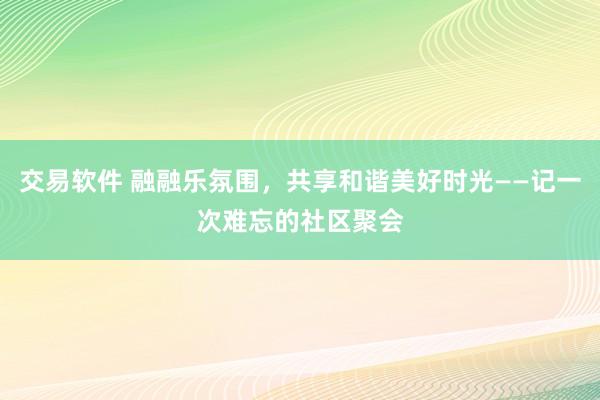 交易软件 融融乐氛围，共享和谐美好时光——记一次难忘的社区聚会