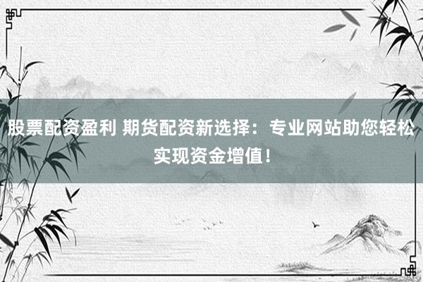 股票配资盈利 期货配资新选择：专业网站助您轻松实现资金增值！