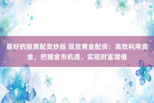 最好的股票配资炒股 现货黄金配资：高效利用资金，把握金市机遇，实现财富增值