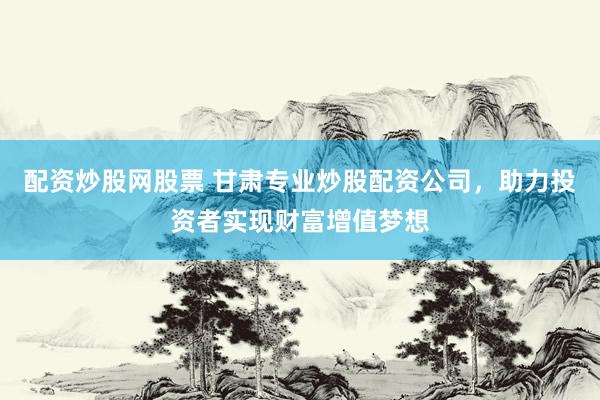 配资炒股网股票 甘肃专业炒股配资公司，助力投资者实现财富增值梦想