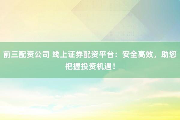 前三配资公司 线上证券配资平台：安全高效，助您把握投资机遇！