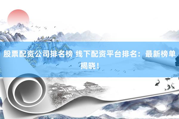 股票配资公司排名榜 线下配资平台排名：最新榜单揭晓！